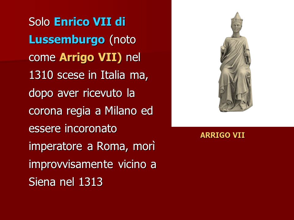 Solo Enrico VII di Lussemburgo (noto come Arrigo VII) nel 1310 scese in Italia ma, dopo aver ricevuto la corona regia a Milano ed essere incoronato imperatore a Roma, morì improvvisamente vicino a Siena nel 1313