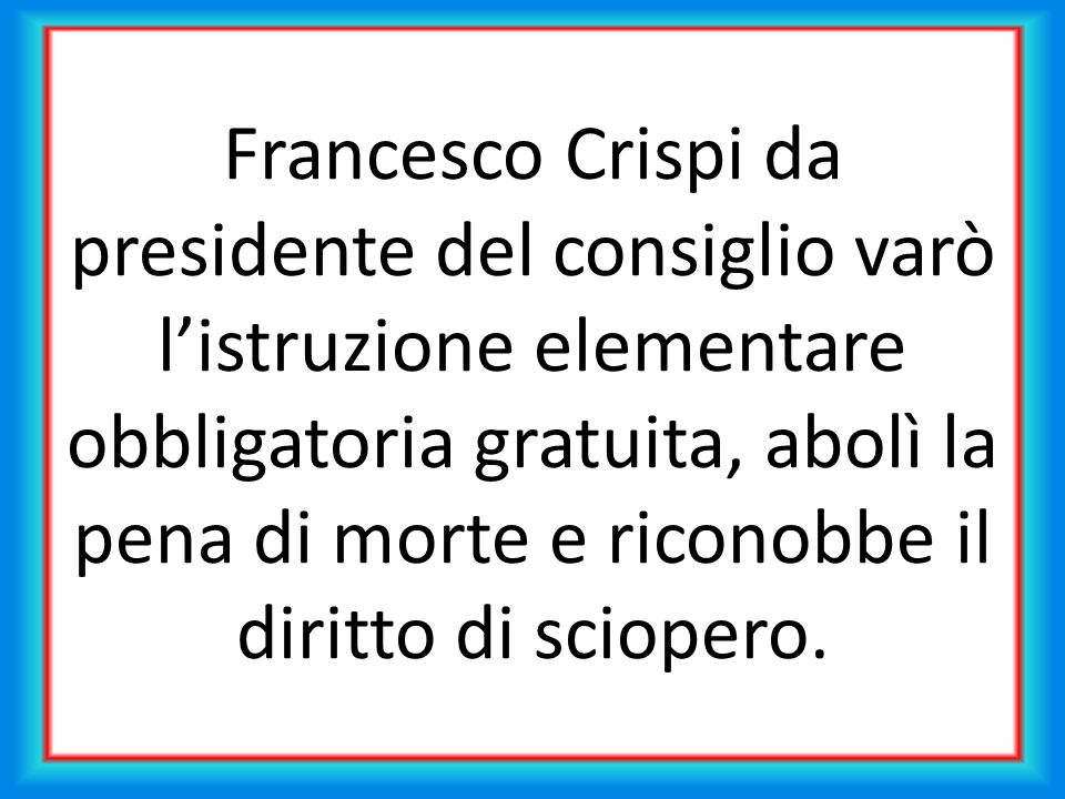 Francesco Crispi da presidente del consiglio varò l’istruzione elementare obbligatoria gratuita, abolì la pena di morte e riconobbe il diritto di sciopero.