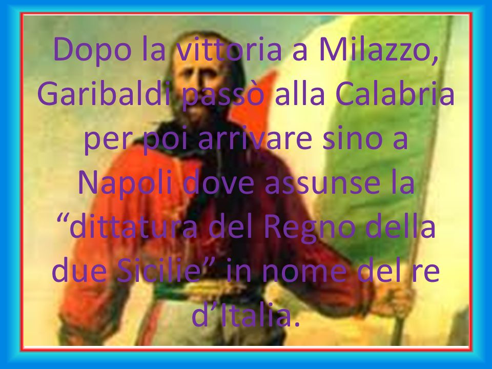 Dopo la vittoria a Milazzo, Garibaldi passò alla Calabria per poi arrivare sino a Napoli dove assunse la dittatura del Regno della due Sicilie in nome del re d’Italia.
