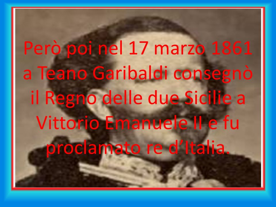Però poi nel 17 marzo 1861 a Teano Garibaldi consegnò il Regno delle due Sicilie a Vittorio Emanuele II e fu proclamato re d’Italia.
