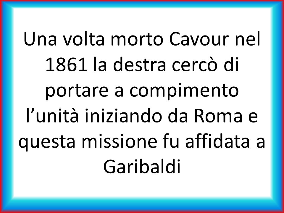 Una volta morto Cavour nel 1861 la destra cercò di portare a compimento l’unità iniziando da Roma e questa missione fu affidata a Garibaldi