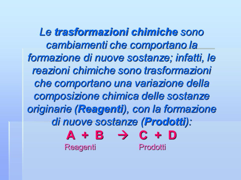 Le trasformazioni chimiche sono cambiamenti che comportano la formazione di nuove sostanze; infatti, le reazioni chimiche sono trasformazioni che comportano una variazione della composizione chimica delle sostanze originarie (Reagenti), con la formazione di nuove sostanze (Prodotti): A + B  C + D