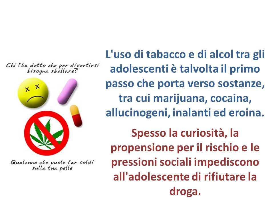 L uso di tabacco e di alcol tra gli adolescenti è talvolta il primo passo che porta verso sostanze, tra cui marijuana, cocaina, allucinogeni, inalanti ed eroina.