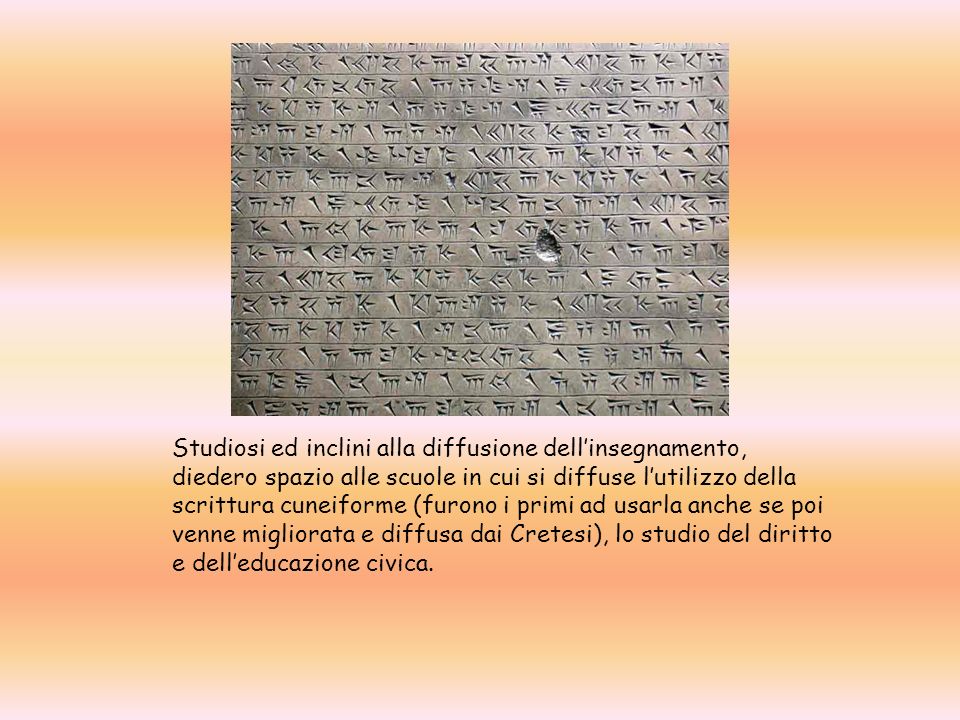 Studiosi ed inclini alla diffusione dell’insegnamento, diedero spazio alle scuole in cui si diffuse l’utilizzo della scrittura cuneiforme (furono i primi ad usarla anche se poi venne migliorata e diffusa dai Cretesi), lo studio del diritto e dell’educazione civica.