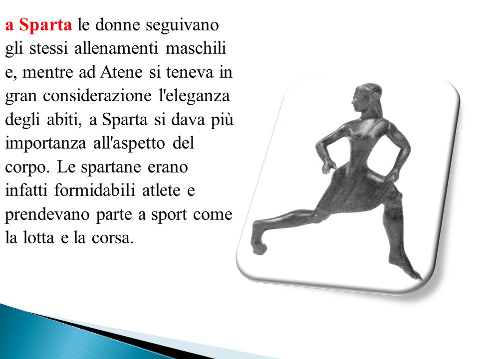 a Sparta le donne seguivano gli stessi allenamenti maschili e, mentre ad Atene si teneva in gran considerazione l eleganza degli abiti, a Sparta si dava più importanza all aspetto del corpo.