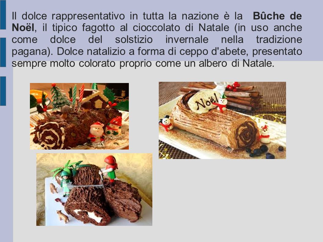 Il dolce rappresentativo in tutta la nazione è la Bûche de Noël, il tipico fagotto al cioccolato di Natale (in uso anche come dolce del solstizio invernale nella tradizione pagana). Dolce natalizio a forma di ceppo d abete, presentato sempre molto colorato proprio come un albero di Natale.