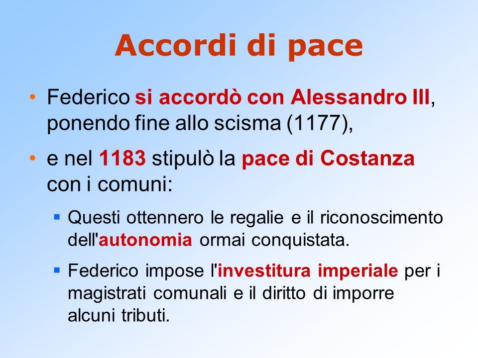 Accordi di pace Federico si accordò con Alessandro III, ponendo fine allo scisma (1177), e nel 1183 stipulò la pace di Costanza con i comuni: