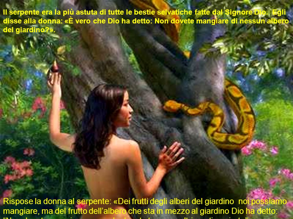 Il serpente era la più astuta di tutte le bestie selvatiche fatte dal Signore Dio. Egli disse alla donna: «È vero che Dio ha detto: Non dovete mangiare di nessun albero del giardino ».