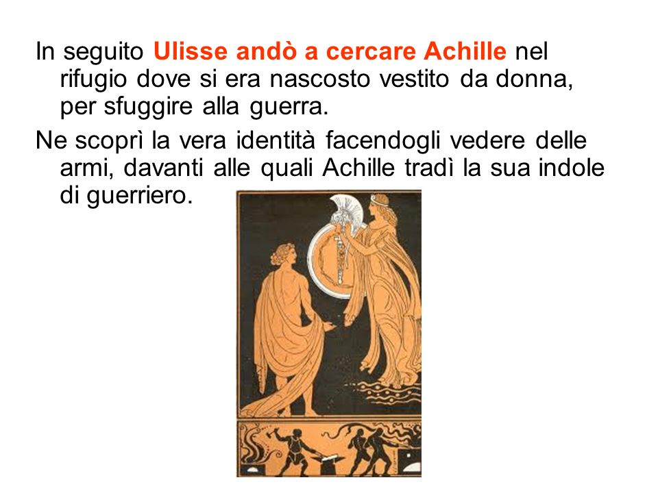 In seguito Ulisse andò a cercare Achille nel rifugio dove si era nascosto vestito da donna, per sfuggire alla guerra.