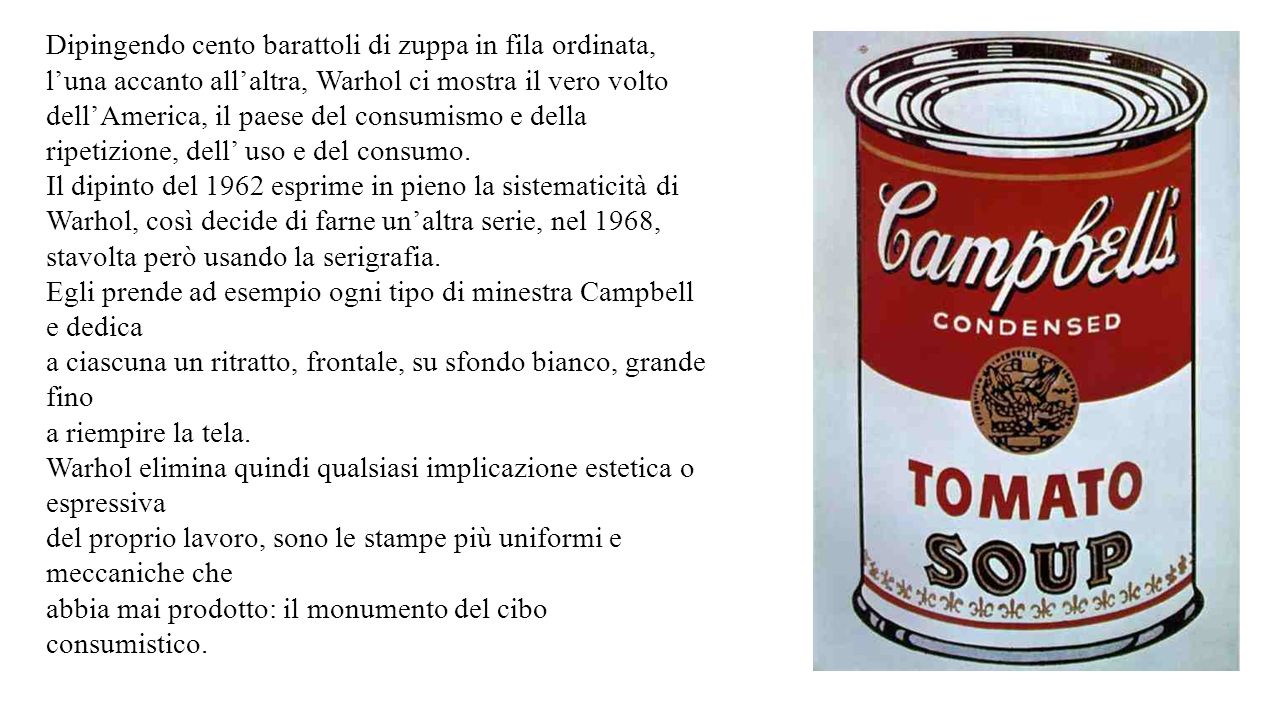 Dipingendo cento barattoli di zuppa in fila ordinata, l’una accanto all’altra, Warhol ci mostra il vero volto dell’America, il paese del consumismo e della ripetizione, dell’ uso e del consumo.