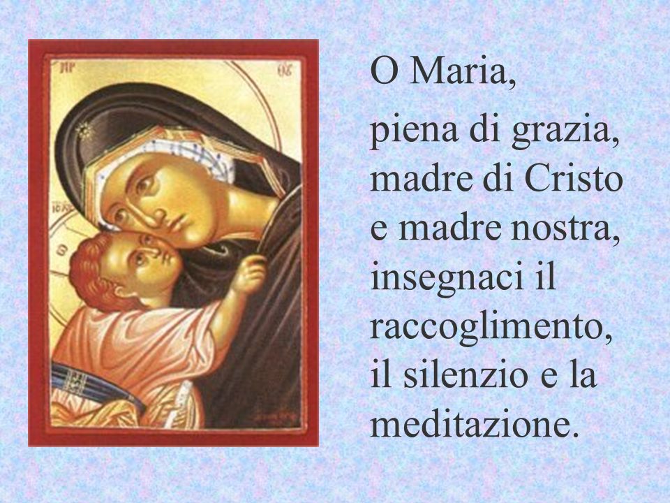O Maria, piena di grazia, madre di Cristo e madre nostra, insegnaci il raccoglimento, il silenzio e la meditazione.